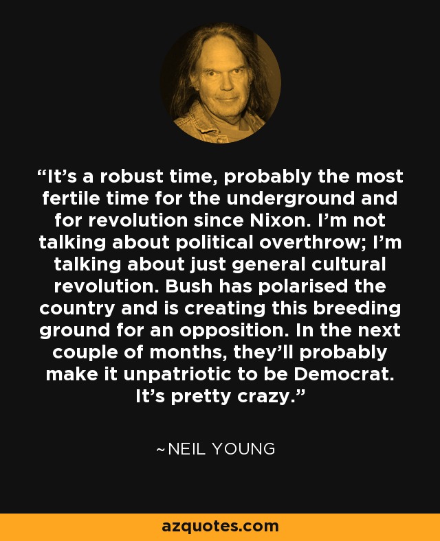 It's a robust time, probably the most fertile time for the underground and for revolution since Nixon. I'm not talking about political overthrow; I'm talking about just general cultural revolution. Bush has polarised the country and is creating this breeding ground for an opposition. In the next couple of months, they'll probably make it unpatriotic to be Democrat. It's pretty crazy. - Neil Young