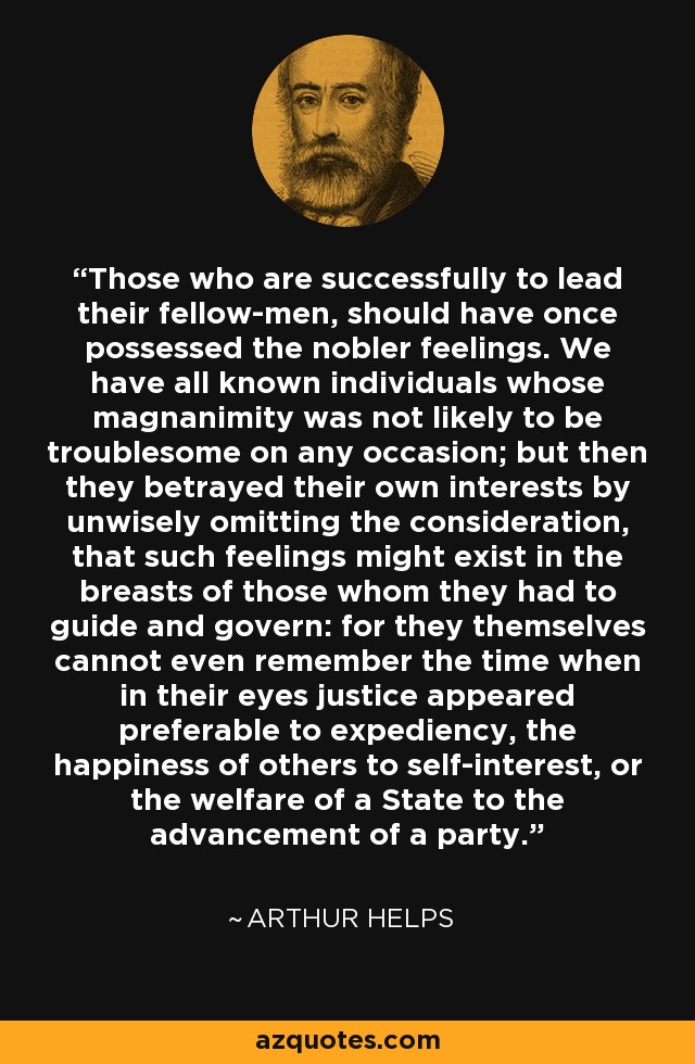 Those who are successfully to lead their fellow-men, should have once possessed the nobler feelings. We have all known individuals whose magnanimity was not likely to be troublesome on any occasion; but then they betrayed their own interests by unwisely omitting the consideration, that such feelings might exist in the breasts of those whom they had to guide and govern: for they themselves cannot even remember the time when in their eyes justice appeared preferable to expediency, the happiness of others to self-interest, or the welfare of a State to the advancement of a party. - Arthur Helps