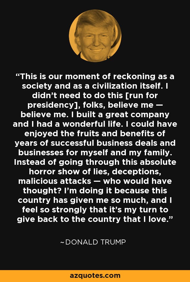 This is our moment of reckoning as a society and as a civilization itself. I didn't need to do this [run for presidency], folks, believe me — believe me. I built a great company and I had a wonderful life. I could have enjoyed the fruits and benefits of years of successful business deals and businesses for myself and my family. Instead of going through this absolute horror show of lies, deceptions, malicious attacks — who would have thought? I'm doing it because this country has given me so much, and I feel so strongly that it's my turn to give back to the country that I love. - Donald Trump