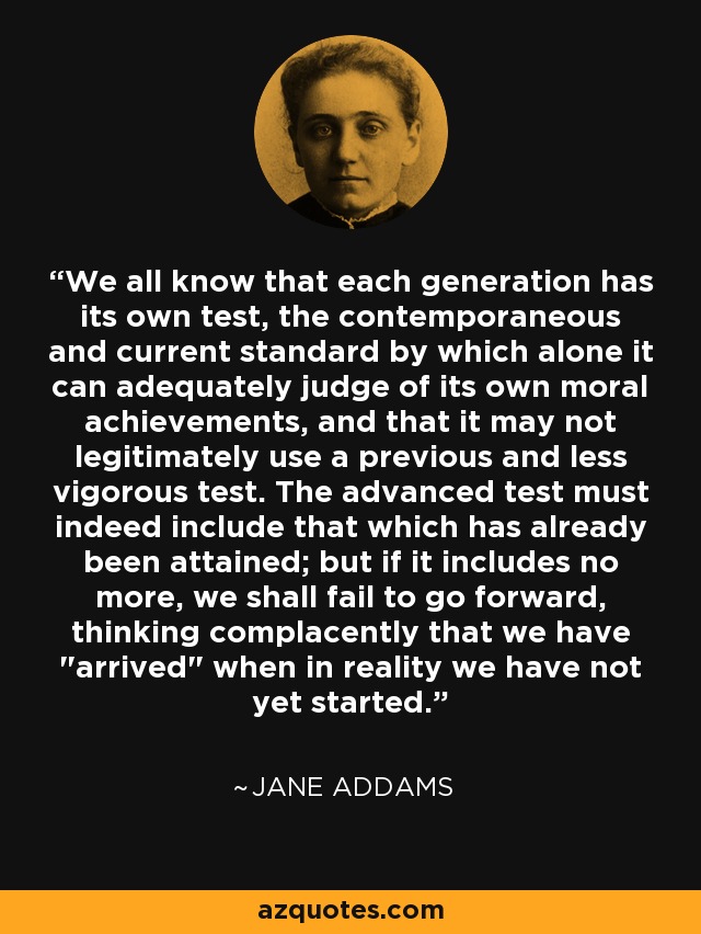 We all know that each generation has its own test, the contemporaneous and current standard by which alone it can adequately judge of its own moral achievements, and that it may not legitimately use a previous and less vigorous test. The advanced test must indeed include that which has already been attained; but if it includes no more, we shall fail to go forward, thinking complacently that we have 