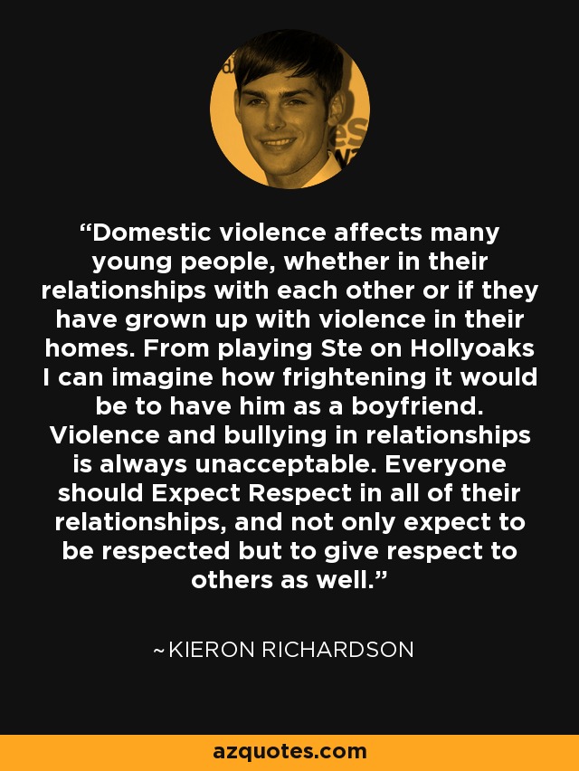 Domestic violence affects many young people, whether in their relationships with each other or if they have grown up with violence in their homes. From playing Ste on Hollyoaks I can imagine how frightening it would be to have him as a boyfriend. Violence and bullying in relationships is always unacceptable. Everyone should Expect Respect in all of their relationships, and not only expect to be respected but to give respect to others as well. - Kieron Richardson