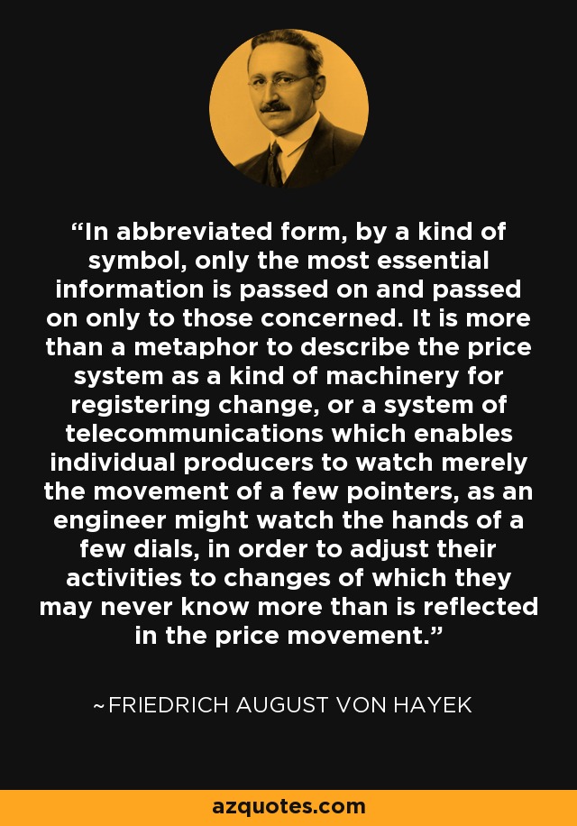 In abbreviated form, by a kind of symbol, only the most essential information is passed on and passed on only to those concerned. It is more than a metaphor to describe the price system as a kind of machinery for registering change, or a system of telecommunications which enables individual producers to watch merely the movement of a few pointers, as an engineer might watch the hands of a few dials, in order to adjust their activities to changes of which they may never know more than is reflected in the price movement. - Friedrich August von Hayek