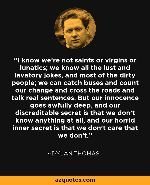 I know we're not saints or virgins or lunatics; we know all the lust and lavatory jokes, and most of the dirty people; we can catch buses and count our change and cross the roads and talk real sentences. But our innocence goes awfully deep, and our discreditable secret is that we don't know anything at all, and our horrid inner secret is that we don't care that we don't. - Dylan Thomas