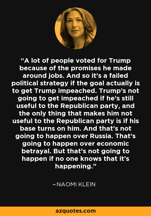 A lot of people voted for Trump because of the promises he made around jobs. And so it's a failed political strategy if the goal actually is to get Trump impeached. Trump's not going to get impeached if he's still useful to the Republican party, and the only thing that makes him not useful to the Republican party is if his base turns on him. And that's not going to happen over Russia. That's going to happen over economic betrayal. But that's not going to happen if no one knows that it's happening. - Naomi Klein