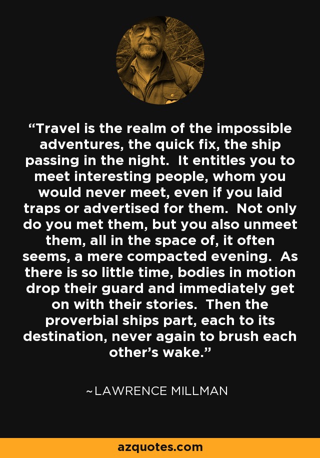 Travel is the realm of the impossible adventures, the quick fix, the ship passing in the night. It entitles you to meet interesting people, whom you would never meet, even if you laid traps or advertised for them. Not only do you met them, but you also unmeet them, all in the space of, it often seems, a mere compacted evening. As there is so little time, bodies in motion drop their guard and immediately get on with their stories. Then the proverbial ships part, each to its destination, never again to brush each other's wake. - Lawrence Millman