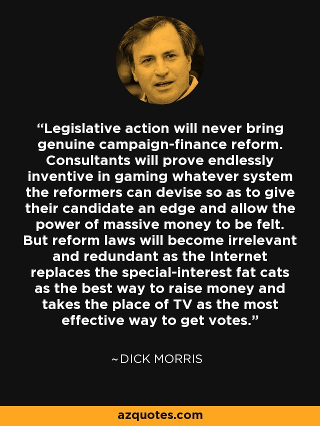 Legislative action will never bring genuine campaign-finance reform. Consultants will prove endlessly inventive in gaming whatever system the reformers can devise so as to give their candidate an edge and allow the power of massive money to be felt. But reform laws will become irrelevant and redundant as the Internet replaces the special-interest fat cats as the best way to raise money and takes the place of TV as the most effective way to get votes. - Dick Morris