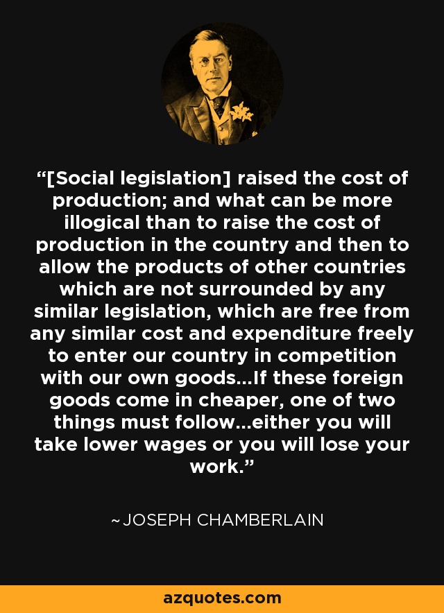[Social legislation] raised the cost of production; and what can be more illogical than to raise the cost of production in the country and then to allow the products of other countries which are not surrounded by any similar legislation, which are free from any similar cost and expenditure freely to enter our country in competition with our own goods...If these foreign goods come in cheaper, one of two things must follow...either you will take lower wages or you will lose your work. - Joseph Chamberlain