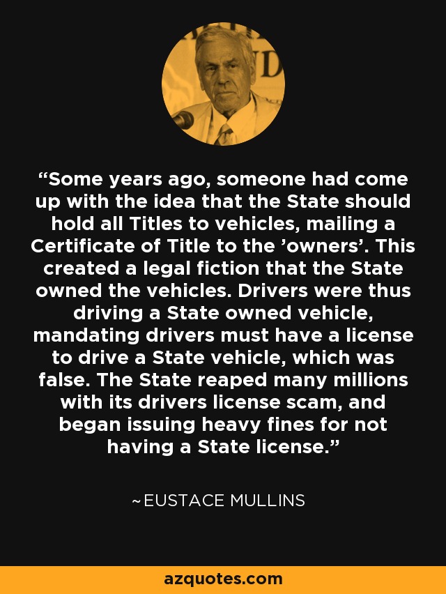 Some years ago, someone had come up with the idea that the State should hold all Titles to vehicles, mailing a Certificate of Title to the 'owners'. This created a legal fiction that the State owned the vehicles. Drivers were thus driving a State owned vehicle, mandating drivers must have a license to drive a State vehicle, which was false. The State reaped many millions with its drivers license scam, and began issuing heavy fines for not having a State license. - Eustace Mullins