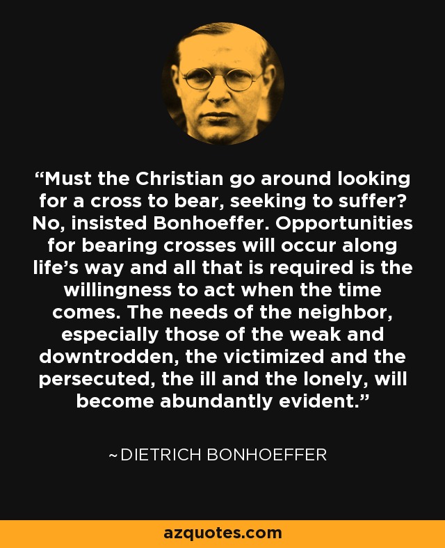 Must the Christian go around looking for a cross to bear, seeking to suffer? No, insisted Bonhoeffer. Opportunities for bearing crosses will occur along life's way and all that is required is the willingness to act when the time comes. The needs of the neighbor, especially those of the weak and downtrodden, the victimized and the persecuted, the ill and the lonely, will become abundantly evident. - Dietrich Bonhoeffer