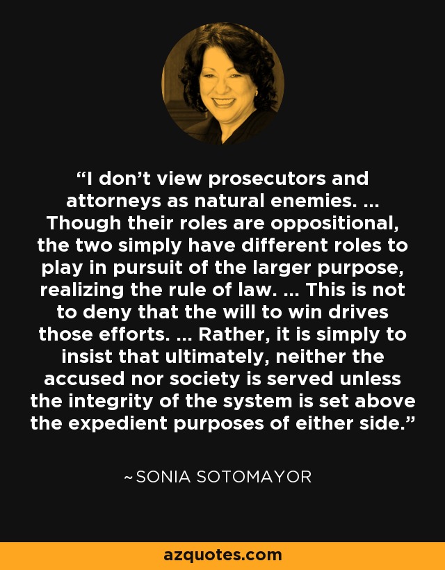 I don't view prosecutors and attorneys as natural enemies. ... Though their roles are oppositional, the two simply have different roles to play in pursuit of the larger purpose, realizing the rule of law. ... This is not to deny that the will to win drives those efforts. ... Rather, it is simply to insist that ultimately, neither the accused nor society is served unless the integrity of the system is set above the expedient purposes of either side. - Sonia Sotomayor