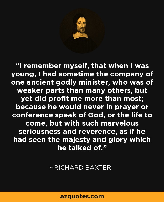 I remember myself, that when I was young, I had sometime the company of one ancient godly minister, who was of weaker parts than many others, but yet did profit me more than most; because he would never in prayer or conference speak of God, or the life to come, but with such marvelous seriousness and reverence, as if he had seen the majesty and glory which he talked of. - Richard Baxter