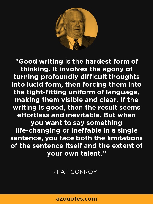 Good writing is the hardest form of thinking. It involves the agony of turning profoundly difficult thoughts into lucid form, then forcing them into the tight-fitting uniform of language, making them visible and clear. If the writing is good, then the result seems effortless and inevitable. But when you want to say something life-changing or ineffable in a single sentence, you face both the limitations of the sentence itself and the extent of your own talent. - Pat Conroy