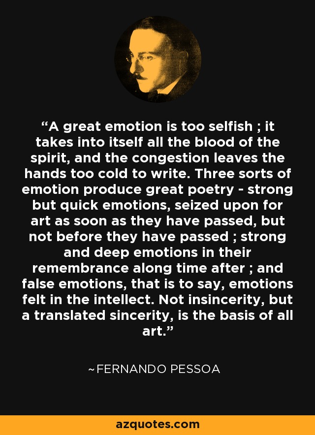 A great emotion is too selfish ; it takes into itself all the blood of the spirit, and the congestion leaves the hands too cold to write. Three sorts of emotion produce great poetry - strong but quick emotions, seized upon for art as soon as they have passed, but not before they have passed ; strong and deep emotions in their remembrance along time after ; and false emotions, that is to say, emotions felt in the intellect. Not insincerity, but a translated sincerity, is the basis of all art. - Fernando Pessoa