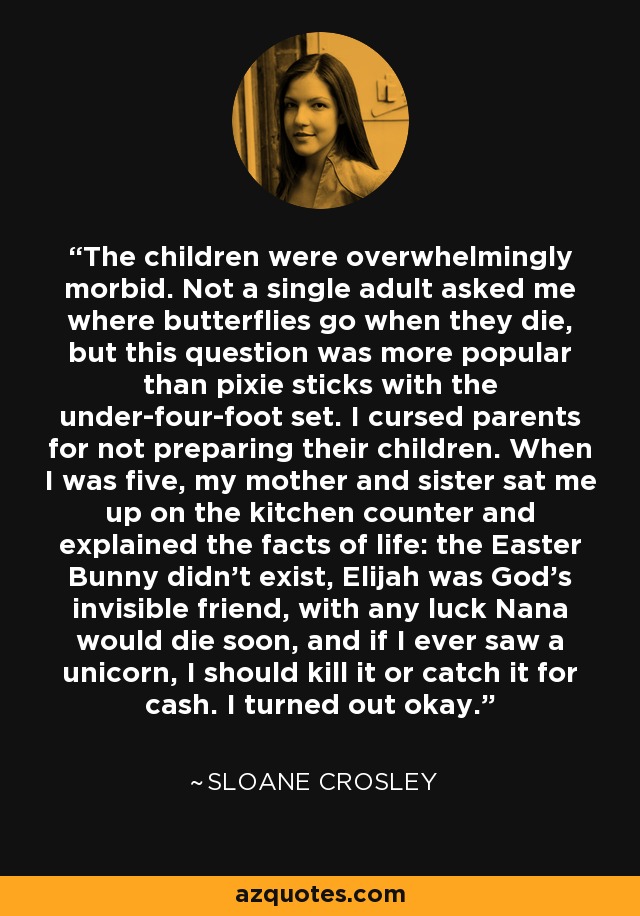 The children were overwhelmingly morbid. Not a single adult asked me where butterflies go when they die, but this question was more popular than pixie sticks with the under-four-foot set. I cursed parents for not preparing their children. When I was five, my mother and sister sat me up on the kitchen counter and explained the facts of life: the Easter Bunny didn't exist, Elijah was God's invisible friend, with any luck Nana would die soon, and if I ever saw a unicorn, I should kill it or catch it for cash. I turned out okay. - Sloane Crosley