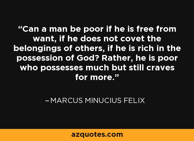 Can a man be poor if he is free from want, if he does not covet the belongings of others, if he is rich in the possession of God? Rather, he is poor who possesses much but still craves for more. - Marcus Minucius Felix