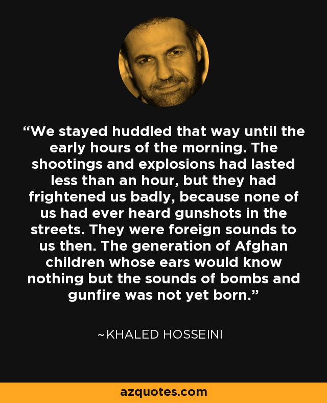 We stayed huddled that way until the early hours of the morning. The shootings and explosions had lasted less than an hour, but they had frightened us badly, because none of us had ever heard gunshots in the streets. They were foreign sounds to us then. The generation of Afghan children whose ears would know nothing but the sounds of bombs and gunfire was not yet born. - Khaled Hosseini