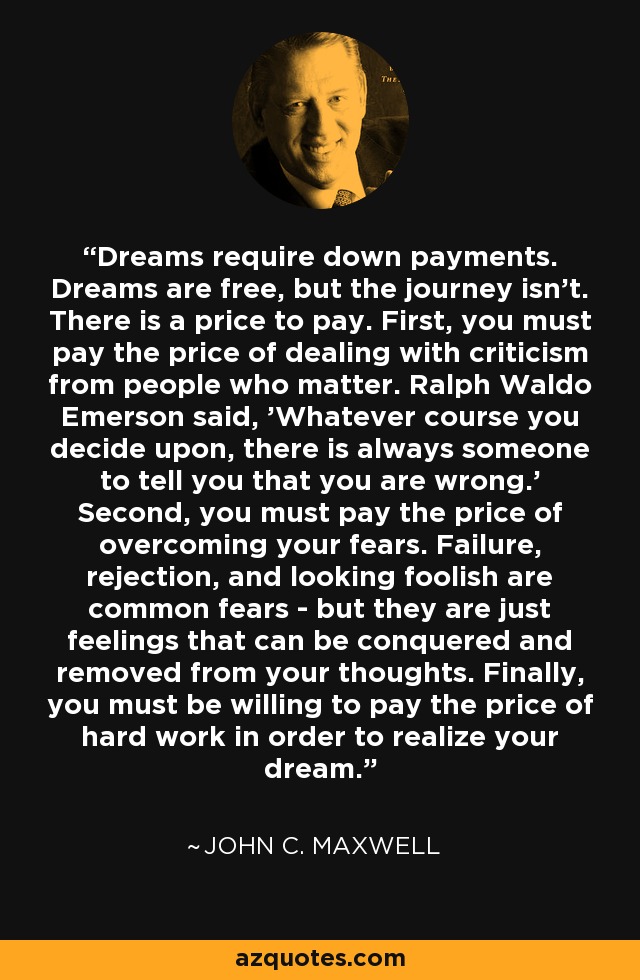 Dreams require down payments. Dreams are free, but the journey isn't. There is a price to pay. First, you must pay the price of dealing with criticism from people who matter. Ralph Waldo Emerson said, 'Whatever course you decide upon, there is always someone to tell you that you are wrong.' Second, you must pay the price of overcoming your fears. Failure, rejection, and looking foolish are common fears - but they are just feelings that can be conquered and removed from your thoughts. Finally, you must be willing to pay the price of hard work in order to realize your dream. - John C. Maxwell