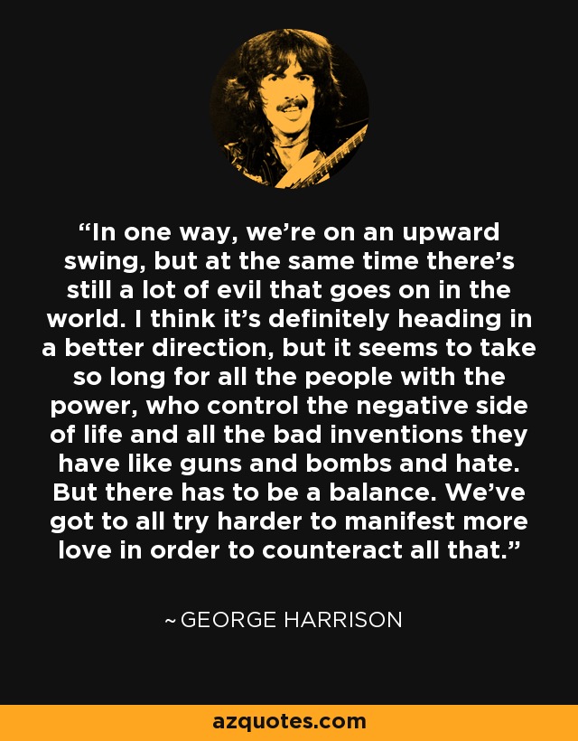 In one way, we're on an upward swing, but at the same time there's still a lot of evil that goes on in the world. I think it's definitely heading in a better direction, but it seems to take so long for all the people with the power, who control the negative side of life and all the bad inventions they have like guns and bombs and hate. But there has to be a balance. We've got to all try harder to manifest more love in order to counteract all that. - George Harrison