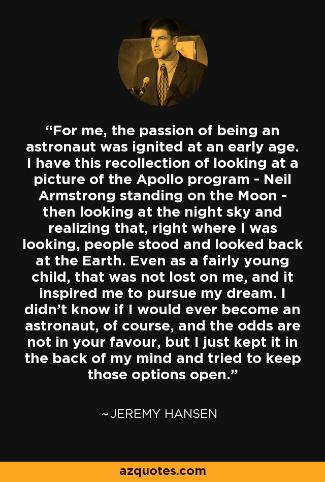 For me, the passion of being an astronaut was ignited at an early age. I have this recollection of looking at a picture of the Apollo program - Neil Armstrong standing on the Moon - then looking at the night sky and realizing that, right where I was looking, people stood and looked back at the Earth. Even as a fairly young child, that was not lost on me, and it inspired me to pursue my dream. I didn't know if I would ever become an astronaut, of course, and the odds are not in your favour, but I just kept it in the back of my mind and tried to keep those options open. - Jeremy Hansen