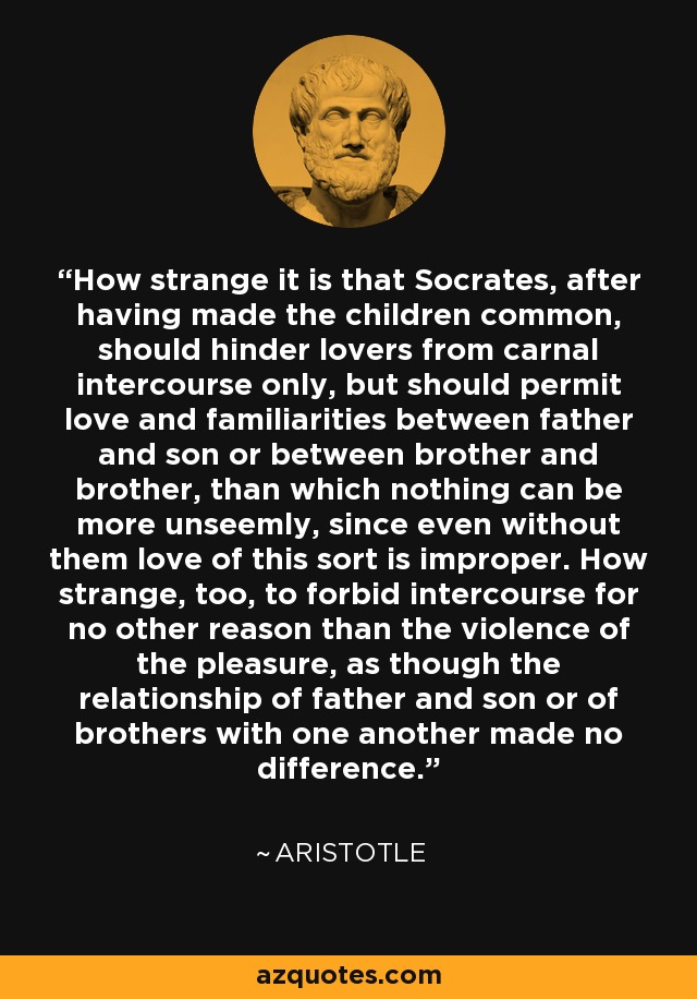 How strange it is that Socrates, after having made the children common, should hinder lovers from carnal intercourse only, but should permit love and familiarities between father and son or between brother and brother, than which nothing can be more unseemly, since even without them love of this sort is improper. How strange, too, to forbid intercourse for no other reason than the violence of the pleasure, as though the relationship of father and son or of brothers with one another made no difference. - Aristotle