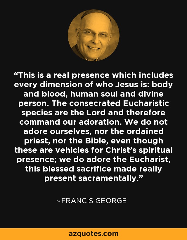 This is a real presence which includes every dimension of who Jesus is: body and blood, human soul and divine person. The consecrated Eucharistic species are the Lord and therefore command our adoration. We do not adore ourselves, nor the ordained priest, nor the Bible, even though these are vehicles for Christ's spiritual presence; we do adore the Eucharist, this blessed sacrifice made really present sacramentally. - Francis George