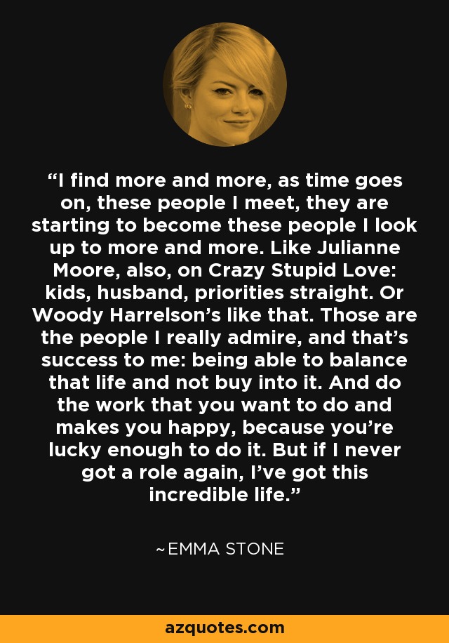 I find more and more, as time goes on, these people I meet, they are starting to become these people I look up to more and more. Like Julianne Moore, also, on Crazy Stupid Love: kids, husband, priorities straight. Or Woody Harrelson's like that. Those are the people I really admire, and that's success to me: being able to balance that life and not buy into it. And do the work that you want to do and makes you happy, because you're lucky enough to do it. But if I never got a role again, I've got this incredible life. - Emma Stone