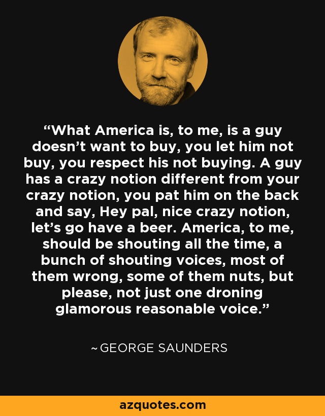 What America is, to me, is a guy doesn't want to buy, you let him not buy, you respect his not buying. A guy has a crazy notion different from your crazy notion, you pat him on the back and say, Hey pal, nice crazy notion, let's go have a beer. America, to me, should be shouting all the time, a bunch of shouting voices, most of them wrong, some of them nuts, but please, not just one droning glamorous reasonable voice. - George Saunders