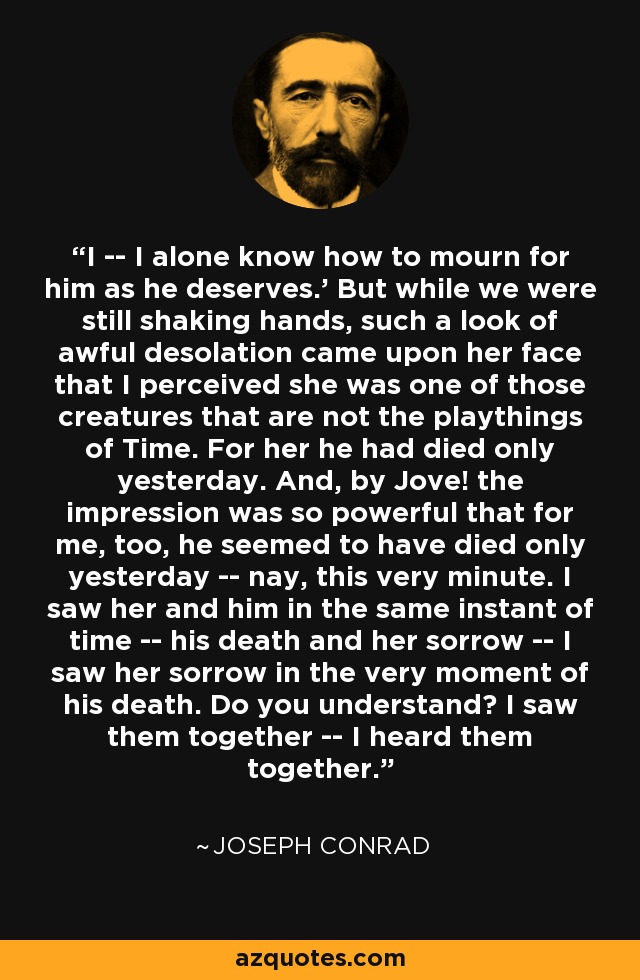 I -- I alone know how to mourn for him as he deserves.' But while we were still shaking hands, such a look of awful desolation came upon her face that I perceived she was one of those creatures that are not the playthings of Time. For her he had died only yesterday. And, by Jove! the impression was so powerful that for me, too, he seemed to have died only yesterday -- nay, this very minute. I saw her and him in the same instant of time -- his death and her sorrow -- I saw her sorrow in the very moment of his death. Do you understand? I saw them together -- I heard them together. - Joseph Conrad