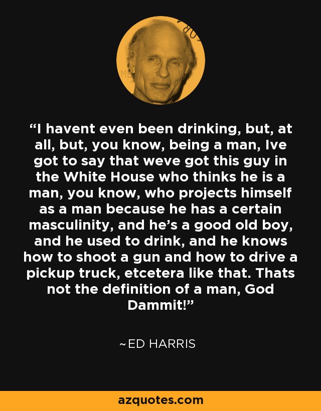 I havent even been drinking, but, at all, but, you know, being a man, Ive got to say that weve got this guy in the White House who thinks he is a man, you know, who projects himself as a man because he has a certain masculinity, and he's a good old boy, and he used to drink, and he knows how to shoot a gun and how to drive a pickup truck, etcetera like that. Thats not the definition of a man, God Dammit! - Ed Harris