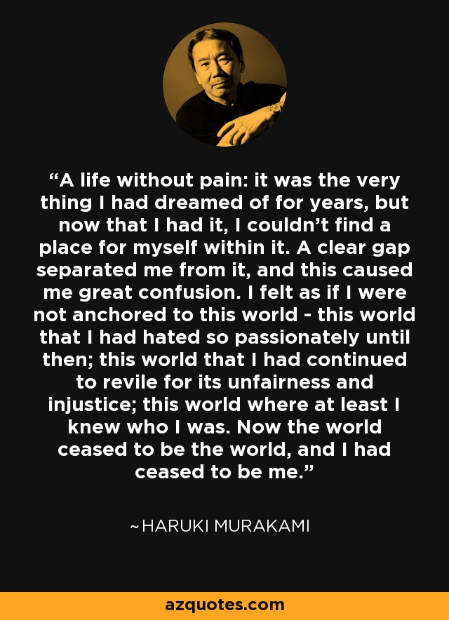 A life without pain: it was the very thing I had dreamed of for years, but now that I had it, I couldn’t find a place for myself within it. A clear gap separated me from it, and this caused me great confusion. I felt as if I were not anchored to this world - this world that I had hated so passionately until then; this world that I had continued to revile for its unfairness and injustice; this world where at least I knew who I was. Now the world ceased to be the world, and I had ceased to be me. - Haruki Murakami