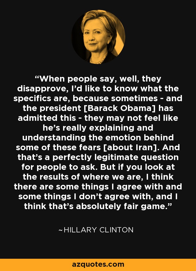 When people say, well, they disapprove, I'd like to know what the specifics are, because sometimes - and the president [Barack Obama] has admitted this - they may not feel like he's really explaining and understanding the emotion behind some of these fears [about Iran]. And that's a perfectly legitimate question for people to ask. But if you look at the results of where we are, I think there are some things I agree with and some things I don't agree with, and I think that's absolutely fair game. - Hillary Clinton