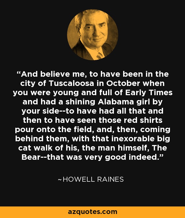 And believe me, to have been in the city of Tuscaloosa in October when you were young and full of Early Times and had a shining Alabama girl by your side--to have had all that and then to have seen those red shirts pour onto the field, and, then, coming behind them, with that inexorable big cat walk of his, the man himself, The Bear--that was very good indeed. - Howell Raines