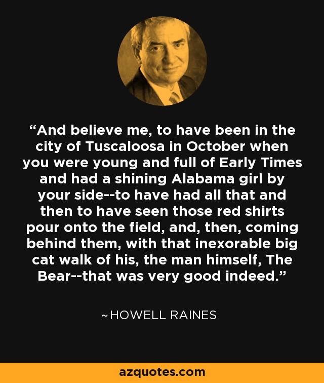 And believe me, to have been in the city of Tuscaloosa in October when you were young and full of Early Times and had a shining Alabama girl by your side--to have had all that and then to have seen those red shirts pour onto the field, and, then, coming behind them, with that inexorable big cat walk of his, the man himself, The Bear--that was very good indeed. - Howell Raines