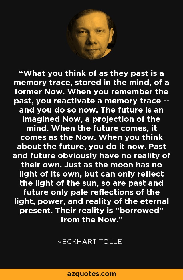 What you think of as they past is a memory trace, stored in the mind, of a former Now. When you remember the past, you reactivate a memory trace -- and you do so now. The future is an imagined Now, a projection of the mind. When the future comes, it comes as the Now. When you think about the future, you do it now. Past and future obviously have no reality of their own. Just as the moon has no light of its own, but can only reflect the light of the sun, so are past and future only pale reflections of the light, power, and reality of the eternal present. Their reality is 