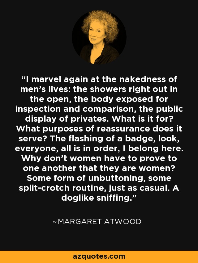 I marvel again at the nakedness of men's lives: the showers right out in the open, the body exposed for inspection and comparison, the public display of privates. What is it for? What purposes of reassurance does it serve? The flashing of a badge, look, everyone, all is in order, I belong here. Why don't women have to prove to one another that they are women? Some form of unbuttoning, some split-crotch routine, just as casual. A doglike sniffing. - Margaret Atwood