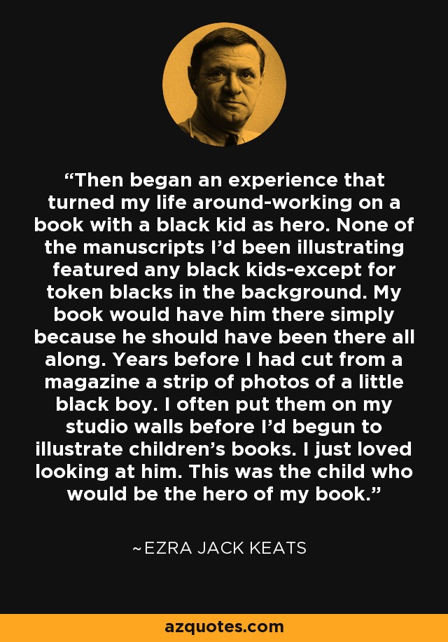 Then began an experience that turned my life around-working on a book with a black kid as hero. None of the manuscripts I'd been illustrating featured any black kids-except for token blacks in the background. My book would have him there simply because he should have been there all along. Years before I had cut from a magazine a strip of photos of a little black boy. I often put them on my studio walls before I'd begun to illustrate children's books. I just loved looking at him. This was the child who would be the hero of my book. - Ezra Jack Keats