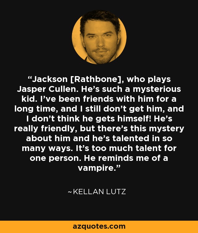 Jackson [Rathbone], who plays Jasper Cullen. He’s such a mysterious kid. I’ve been friends with him for a long time, and I still don’t get him, and I don’t think he gets himself! He’s really friendly, but there’s this mystery about him and he’s talented in so many ways. It’s too much talent for one person. He reminds me of a vampire. - Kellan Lutz