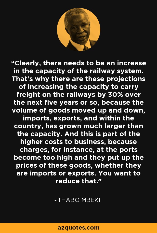 Clearly, there needs to be an increase in the capacity of the railway system. That's why there are these projections of increasing the capacity to carry freight on the railways by 30% over the next five years or so, because the volume of goods moved up and down, imports, exports, and within the country, has grown much larger than the capacity. And this is part of the higher costs to business, because charges, for instance, at the ports become too high and they put up the prices of these goods, whether they are imports or exports. You want to reduce that. - Thabo Mbeki