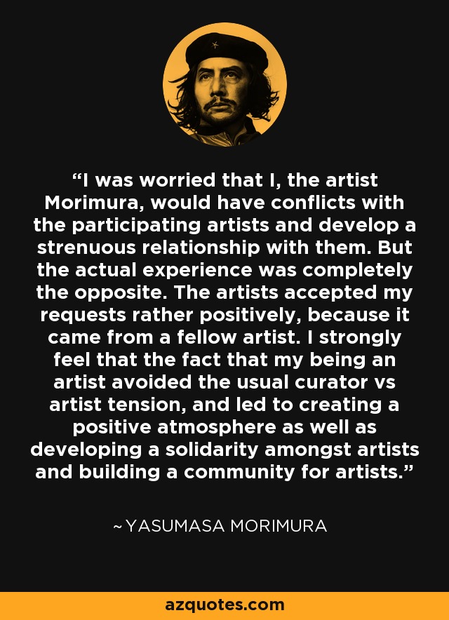 I was worried that I, the artist Morimura, would have conflicts with the participating artists and develop a strenuous relationship with them. But the actual experience was completely the opposite. The artists accepted my requests rather positively, because it came from a fellow artist. I strongly feel that the fact that my being an artist avoided the usual curator vs artist tension, and led to creating a positive atmosphere as well as developing a solidarity amongst artists and building a community for artists. - Yasumasa Morimura