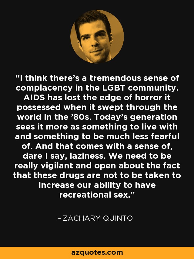 I think there's a tremendous sense of complacency in the LGBT community. AIDS has lost the edge of horror it possessed when it swept through the world in the '80s. Today's generation sees it more as something to live with and something to be much less fearful of. And that comes with a sense of, dare I say, laziness. We need to be really vigilant and open about the fact that these drugs are not to be taken to increase our ability to have recreational sex. - Zachary Quinto