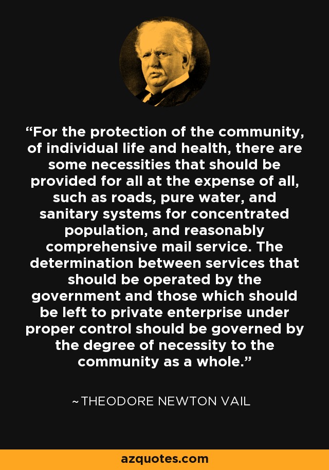 For the protection of the community, of individual life and health, there are some necessities that should be provided for all at the expense of all, such as roads, pure water, and sanitary systems for concentrated population, and reasonably comprehensive mail service. The determination between services that should be operated by the government and those which should be left to private enterprise under proper control should be governed by the degree of necessity to the community as a whole. - Theodore Newton Vail