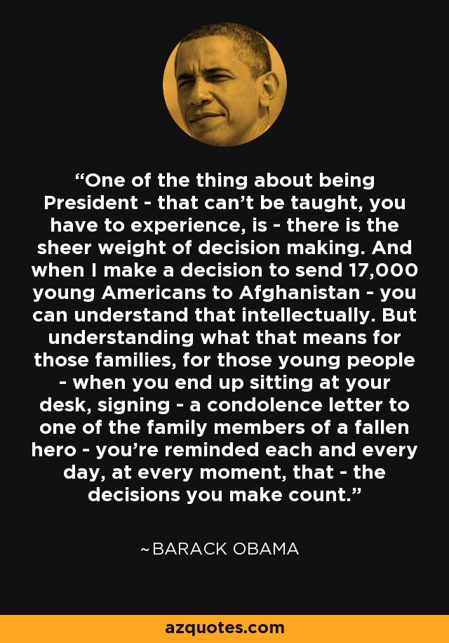 One of the thing about being President - that can't be taught, you have to experience, is - there is the sheer weight of decision making. And when I make a decision to send 17,000 young Americans to Afghanistan - you can understand that intellectually. But understanding what that means for those families, for those young people - when you end up sitting at your desk, signing - a condolence letter to one of the family members of a fallen hero - you're reminded each and every day, at every moment, that - the decisions you make count. - Barack Obama