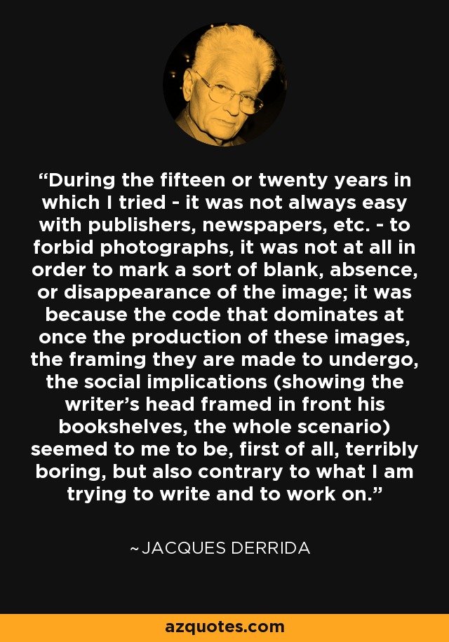 During the fifteen or twenty years in which I tried - it was not always easy with publishers, newspapers, etc. - to forbid photographs, it was not at all in order to mark a sort of blank, absence, or disappearance of the image; it was because the code that dominates at once the production of these images, the framing they are made to undergo, the social implications (showing the writer's head framed in front his bookshelves, the whole scenario) seemed to me to be, first of all, terribly boring, but also contrary to what I am trying to write and to work on. - Jacques Derrida