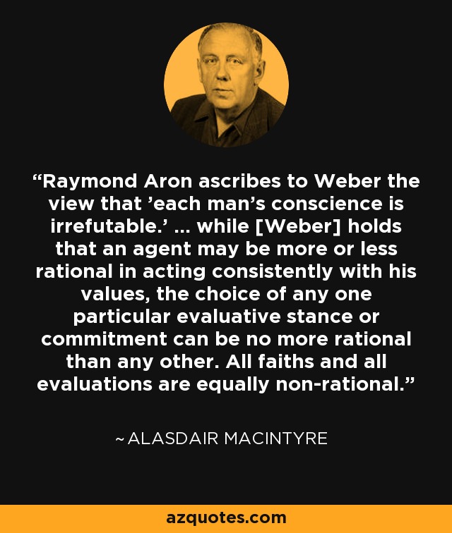 Raymond Aron ascribes to Weber the view that 'each man's conscience is irrefutable.' ... while [Weber] holds that an agent may be more or less rational in acting consistently with his values, the choice of any one particular evaluative stance or commitment can be no more rational than any other. All faiths and all evaluations are equally non-rational. - Alasdair MacIntyre