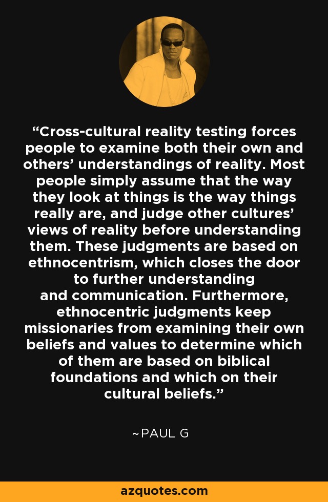 Cross-cultural reality testing forces people to examine both their own and others' understandings of reality. Most people simply assume that the way they look at things is the way things really are, and judge other cultures' views of reality before understanding them. These judgments are based on ethnocentrism, which closes the door to further understanding and communication. Furthermore, ethnocentric judgments keep missionaries from examining their own beliefs and values to determine which of them are based on biblical foundations and which on their cultural beliefs. - Paul G