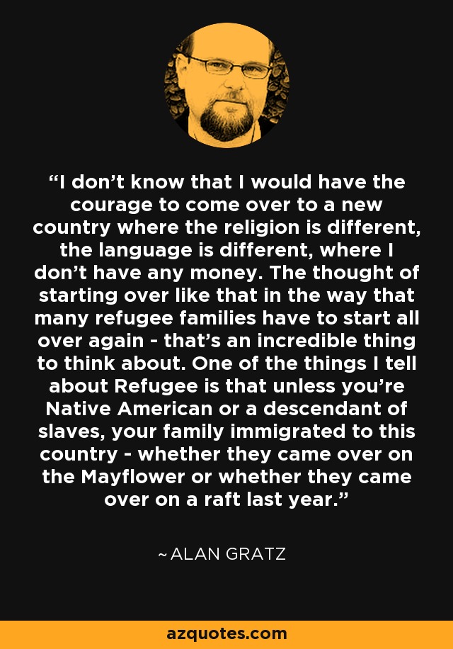 I don't know that I would have the courage to come over to a new country where the religion is different, the language is different, where I don't have any money. The thought of starting over like that in the way that many refugee families have to start all over again - that's an incredible thing to think about. One of the things I tell about Refugee is that unless you're Native American or a descendant of slaves, your family immigrated to this country - whether they came over on the Mayflower or whether they came over on a raft last year. - Alan Gratz