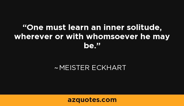 One must learn an inner solitude, wherever or with whomsoever he may be. - Meister Eckhart