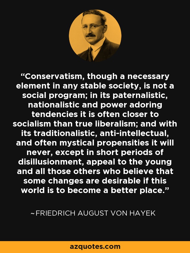 Conservatism, though a necessary element in any stable society, is not a social program; in its paternalistic, nationalistic and power adoring tendencies it is often closer to socialism than true liberalism; and with its traditionalistic, anti-intellectual, and often mystical propensities it will never, except in short periods of disillusionment, appeal to the young and all those others who believe that some changes are desirable if this world is to become a better place. - Friedrich August von Hayek