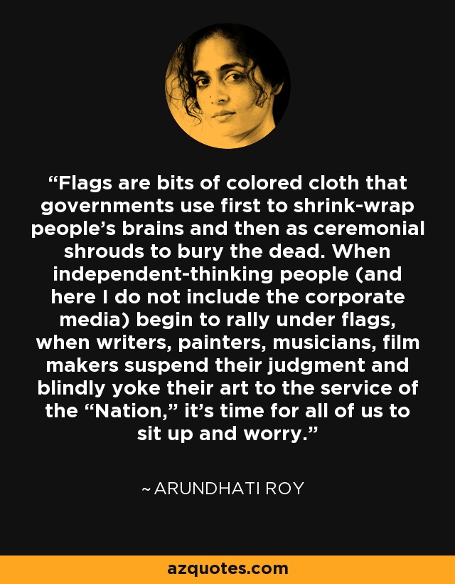 Flags are bits of colored cloth that governments use first to shrink-wrap people’s brains and then as ceremonial shrouds to bury the dead. When independent-thinking people (and here I do not include the corporate media) begin to rally under flags, when writers, painters, musicians, film makers suspend their judgment and blindly yoke their art to the service of the “Nation,” it’s time for all of us to sit up and worry. - Arundhati Roy
