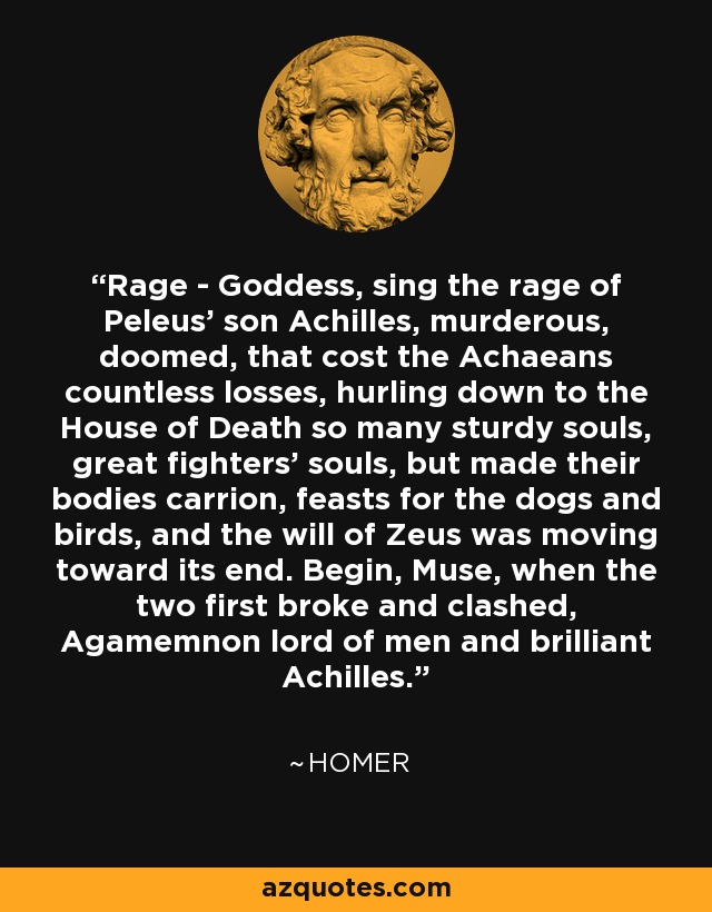 Rage - Goddess, sing the rage of Peleus' son Achilles, murderous, doomed, that cost the Achaeans countless losses, hurling down to the House of Death so many sturdy souls, great fighters' souls, but made their bodies carrion, feasts for the dogs and birds, and the will of Zeus was moving toward its end. Begin, Muse, when the two first broke and clashed, Agamemnon lord of men and brilliant Achilles. - Homer